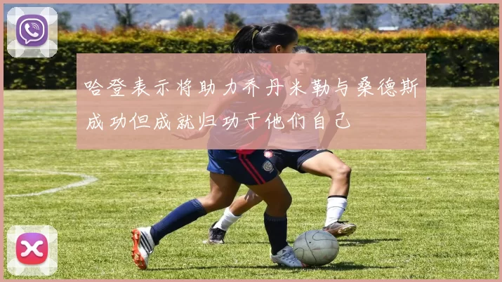 哈登表示将助力乔丹米勒与桑德斯成功但成就归功于他们自己
