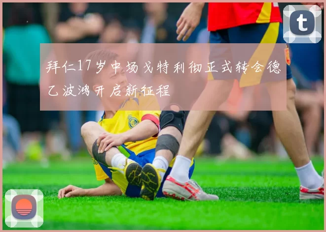 拜仁17岁中场戈特利彻正式转会德乙波鸿开启新征程