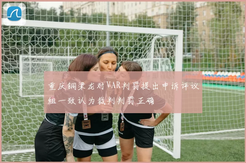 重庆铜梁龙对VAR判罚提出申诉评议组一致认为裁判判罚正确