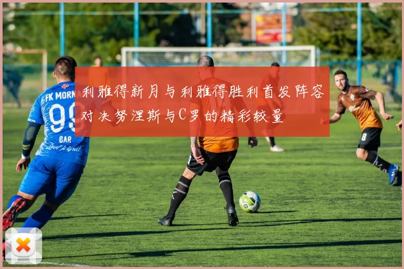 利雅得新月与利雅得胜利首发阵容对决努涅斯与C罗的精彩较量