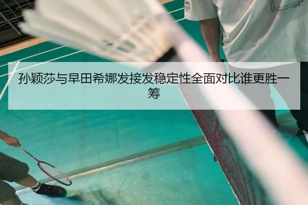 孙颖莎与早田希娜发接发稳定性全面对比谁更胜一筹